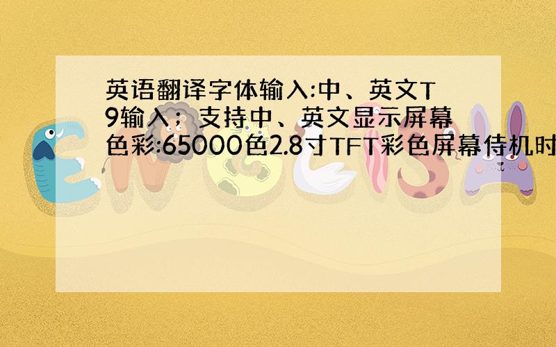 英语翻译字体输入:中、英文T9输入；支持中、英文显示屏幕色彩:65000色2.8寸TFT彩色屏幕侍机时间:约50小时~1