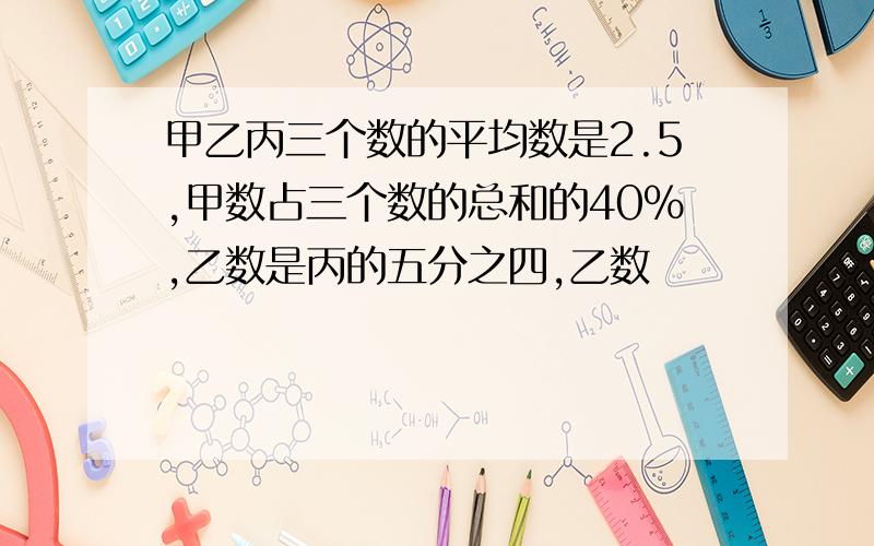 甲乙丙三个数的平均数是2.5,甲数占三个数的总和的40%,乙数是丙的五分之四,乙数