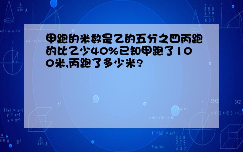 甲跑的米数是乙的五分之四丙跑的比乙少40%已知甲跑了100米,丙跑了多少米?