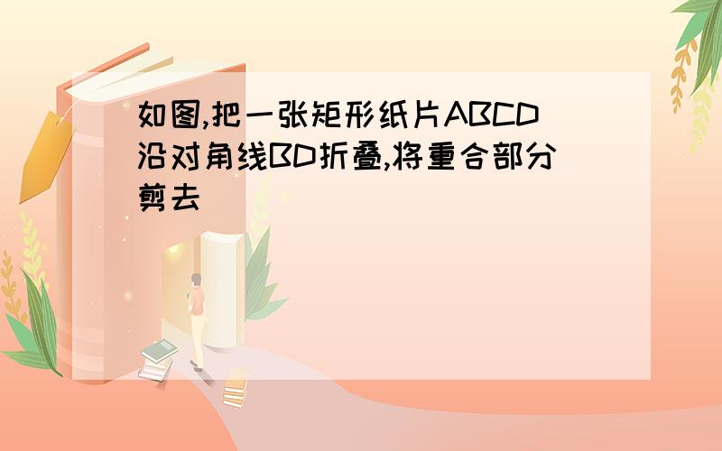 如图,把一张矩形纸片ABCD沿对角线BD折叠,将重合部分剪去