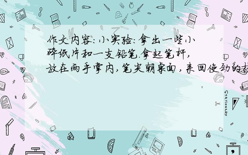 作文内容：小实验：拿出一些小碎纸片和一支铅笔.拿起笔杆,放在两手掌内,笔尖朝桌面,来回使劲的搓.桌