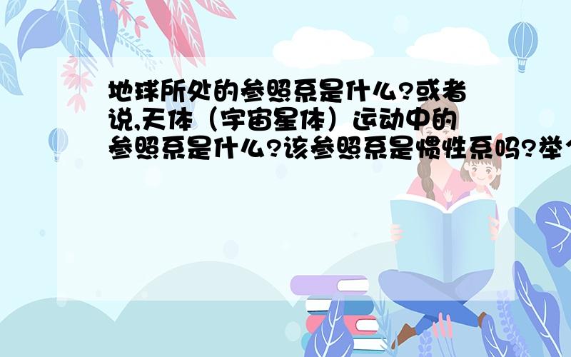 地球所处的参照系是什么?或者说,天体（宇宙星体）运动中的参照系是什么?该参照系是惯性系吗?举个例...