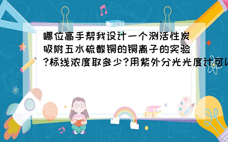 哪位高手帮我设计一个测活性炭吸附五水硫酸铜的铜离子的实验?标线浓度取多少?用紫外分光光度计可以测吗