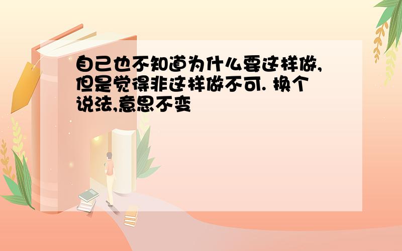 自己也不知道为什么要这样做,但是觉得非这样做不可. 换个说法,意思不变