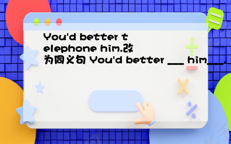 You'd better telephone him.改为同义句 You'd better ___ him___.