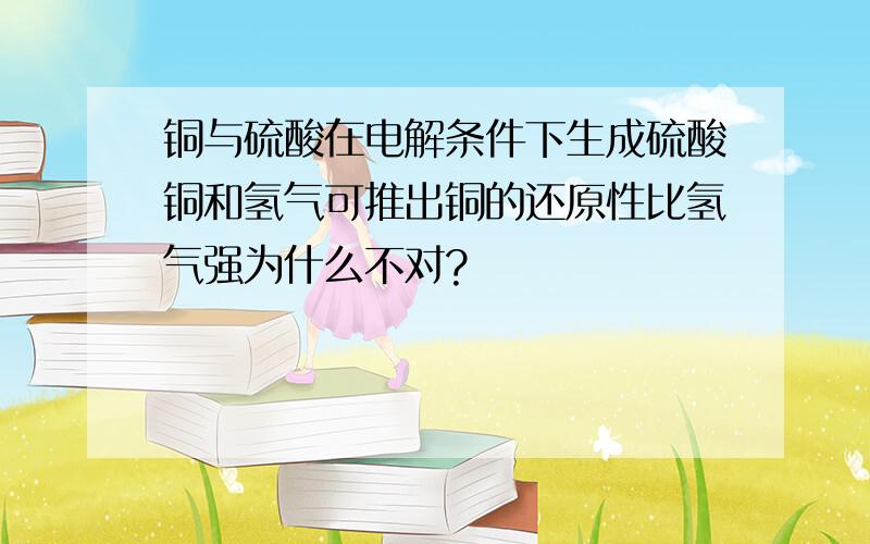 铜与硫酸在电解条件下生成硫酸铜和氢气可推出铜的还原性比氢气强为什么不对?