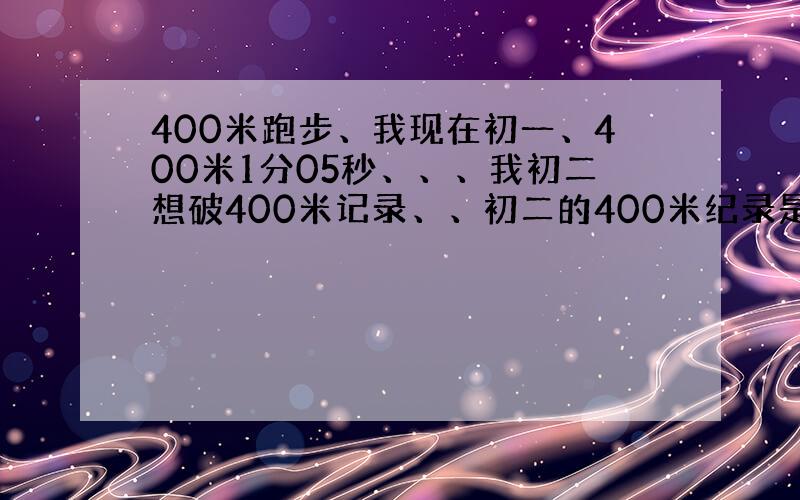 400米跑步、我现在初一、400米1分05秒、、、我初二想破400米记录、、初二的400米纪录是58秒、、