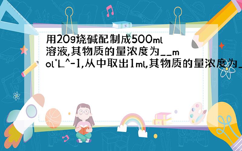 用20g烧碱配制成500ml溶液,其物质的量浓度为__mol*L^-1,从中取出1ml,其物质的量浓度为__mol*L^