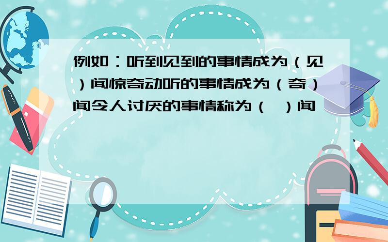 例如：听到见到的事情成为（见）闻惊奇动听的事情成为（奇）闻令人讨厌的事情称为（ ）闻