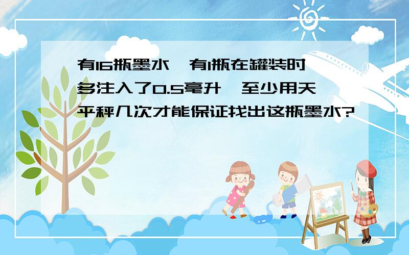 有16瓶墨水,有1瓶在罐装时多注入了0.5毫升,至少用天平秤几次才能保证找出这瓶墨水?