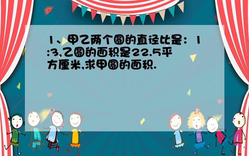 1、甲乙两个圆的直径比是：1:3,乙圆的面积是22.5平方厘米,求甲圆的面积.