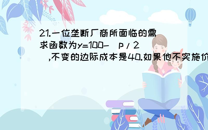 21.一位垄断厂商所面临的需求函数为y=100-(p/2),不变的边际成本是40.如果他不实施价格歧视,他的利润最大化的