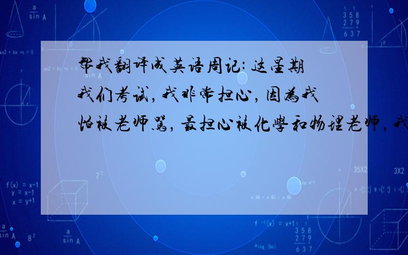 帮我翻译成英语周记: 这星期我们考试，我非常担心，因为我怕被老师骂，最担心被化学和物理老师，我总是