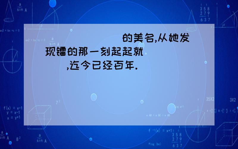 _______的美名,从她发现镭的那一刻起起就_______,迄今已经百年.