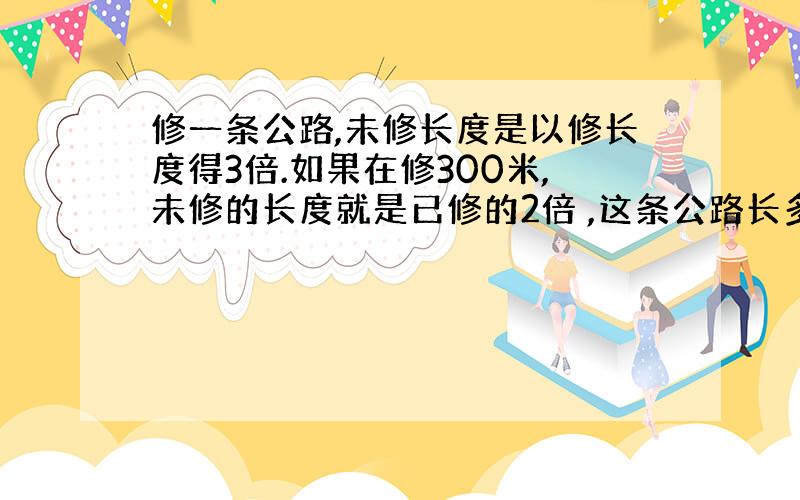 修一条公路,未修长度是以修长度得3倍.如果在修300米,未修的长度就是已修的2倍 ,这条公路长多少米?