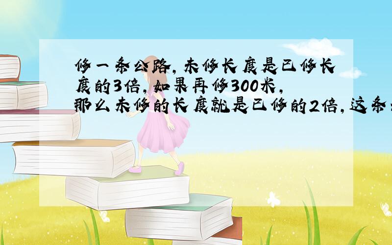 修一条公路,未修长度是已修长度的3倍,如果再修300米,那么未修的长度就是已修的2倍,这条公路长多少米?