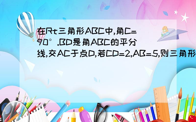 在Rt三角形ABC中,角C=90°.BD是角ABC的平分线,交AC于点D,若CD=2,AB=5,则三角形ABC的面积是