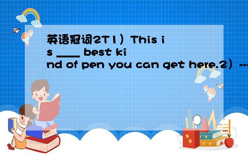 英语冠词2T1）This is ____ best kind of pen you can get here.2）---