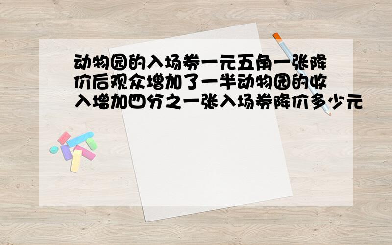 动物园的入场券一元五角一张降价后观众增加了一半动物园的收入增加四分之一张入场券降价多少元