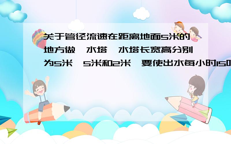 关于管径流速在距离地面5米的地方做一水塔,水塔长宽高分别为5米、5米和2米,要使出水每小时15吨,需要配置多大的管径?水