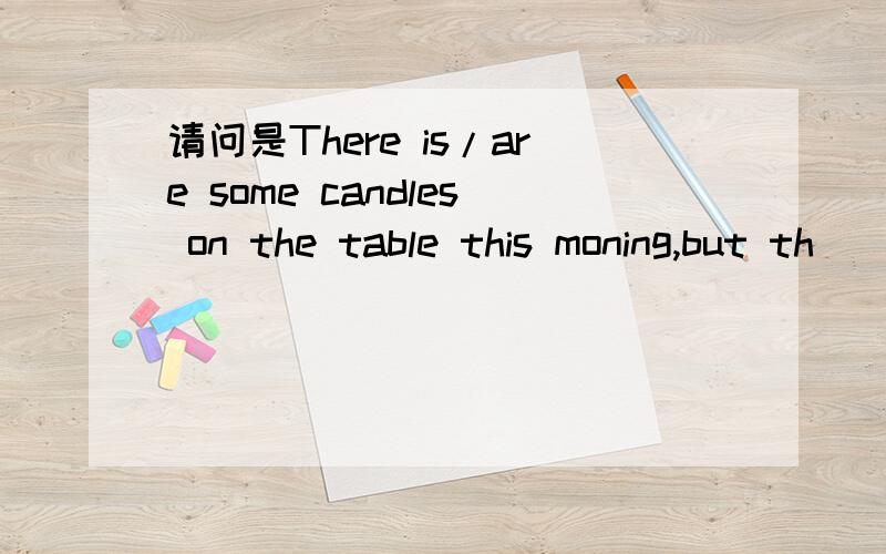 请问是There is/are some candles on the table this moning,but th