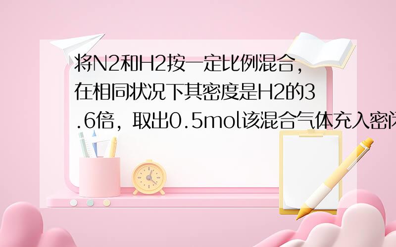 将N2和H2按一定比例混合，在相同状况下其密度是H2的3.6倍，取出0.5mol该混合气体充入密闭容器里，使之发生反应并