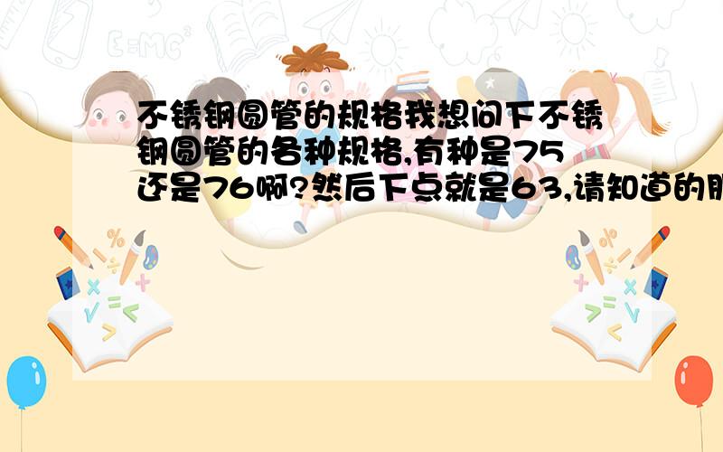 不锈钢圆管的规格我想问下不锈钢圆管的各种规格,有种是75还是76啊?然后下点就是63,请知道的朋友帮下