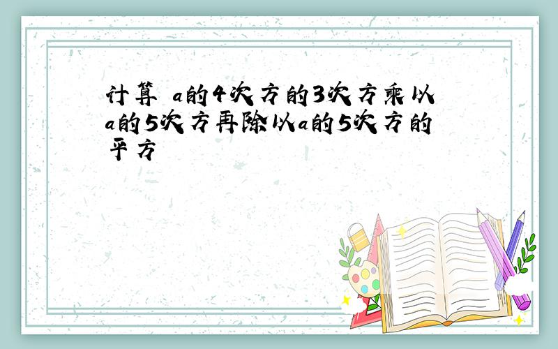 计算 a的4次方的3次方乘以a的5次方再除以a的5次方的平方