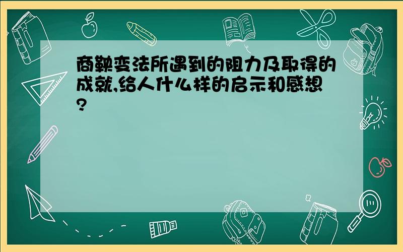 商鞅变法所遇到的阻力及取得的成就,给人什么样的启示和感想?