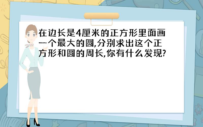 在边长是4厘米的正方形里面画一个最大的圆,分别求出这个正方形和圆的周长,你有什么发现?