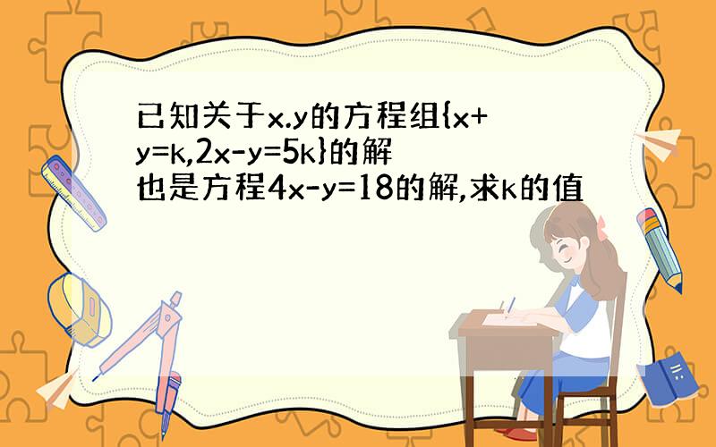 已知关于x.y的方程组{x+y=k,2x-y=5k}的解也是方程4x-y=18的解,求k的值