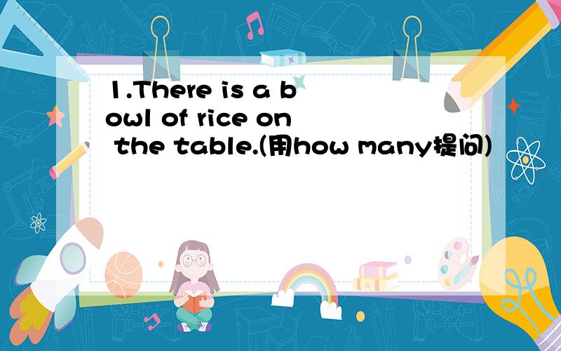 1.There is a bowl of rice on the table.(用how many提问)