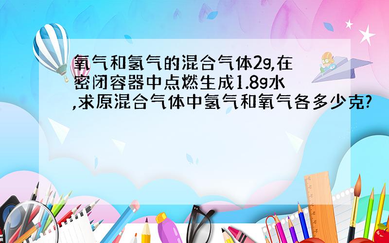 氧气和氢气的混合气体2g,在密闭容器中点燃生成1.8g水,求原混合气体中氢气和氧气各多少克?