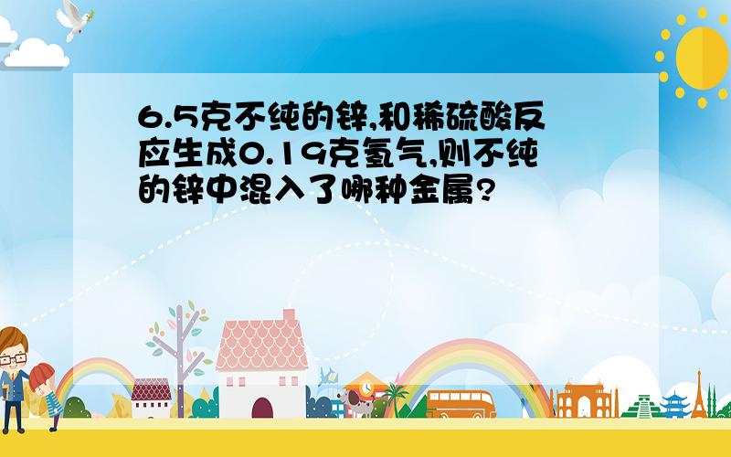 6.5克不纯的锌,和稀硫酸反应生成0.19克氢气,则不纯的锌中混入了哪种金属?