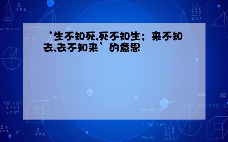 ‘生不知死,死不知生；来不知去,去不知来’的意思