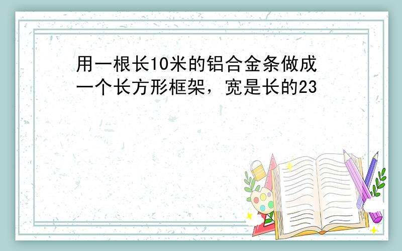 用一根长10米的铝合金条做成一个长方形框架，宽是长的23