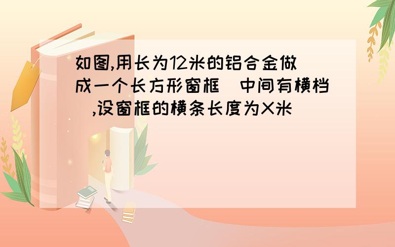 如图,用长为12米的铝合金做成一个长方形窗框（中间有横档）,设窗框的横条长度为X米