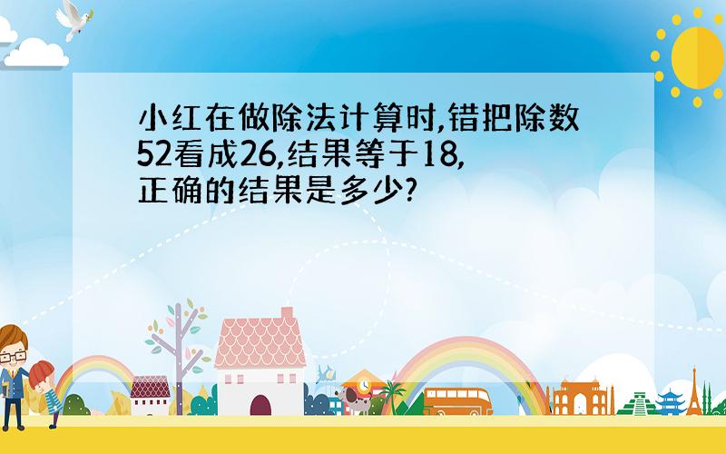 小红在做除法计算时,错把除数52看成26,结果等于18,正确的结果是多少?