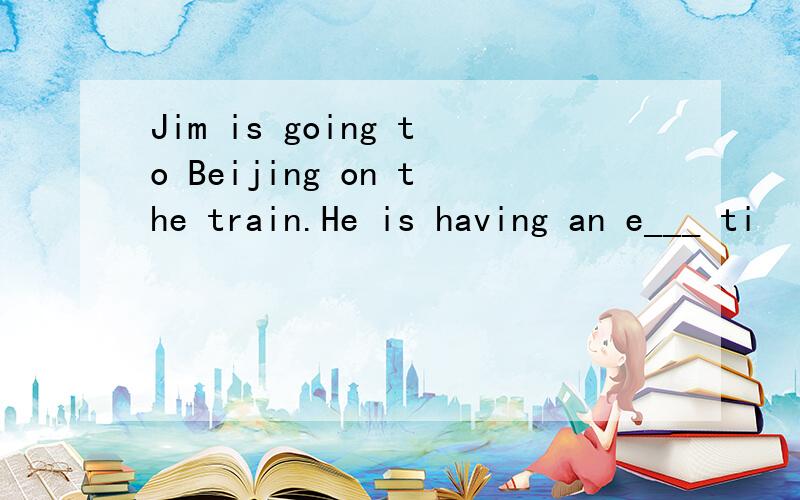 Jim is going to Beijing on the train.He is having an e___ ti