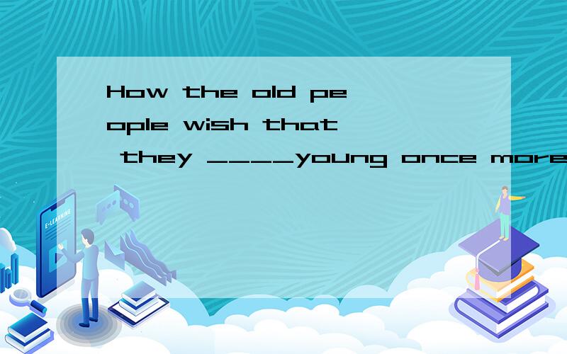 How the old people wish that they ____young once more