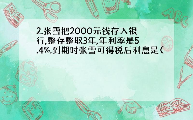 2.张雪把2000元钱存入银行,整存整取3年,年利率是5.4%.到期时张雪可得税后利息是(