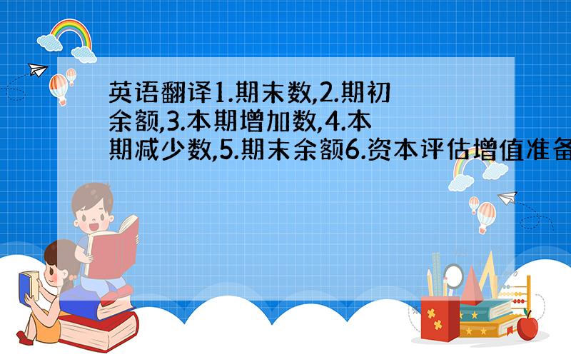 英语翻译1.期末数,2.期初余额,3.本期增加数,4.本期减少数,5.期末余额6.资本评估增值准备,7.本期减少数,8.