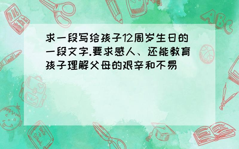 求一段写给孩子12周岁生日的一段文字.要求感人、还能教育孩子理解父母的艰辛和不易