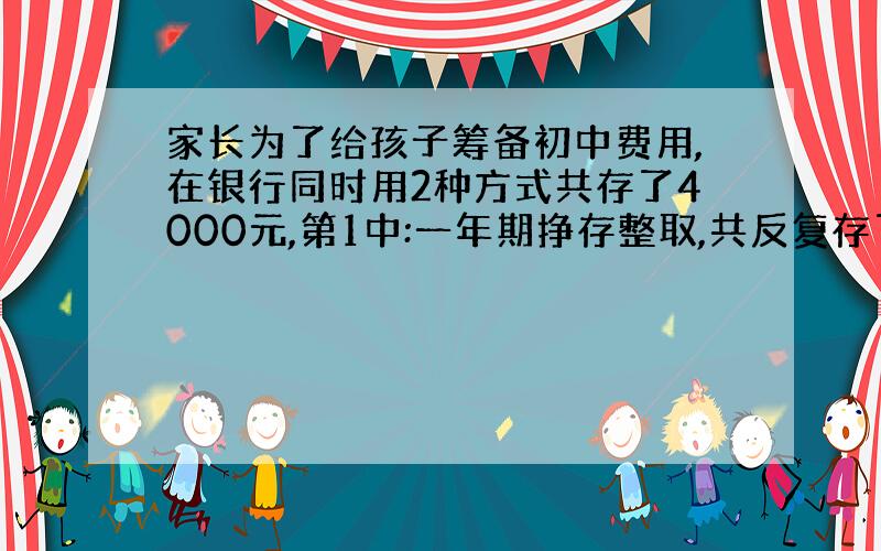 家长为了给孩子筹备初中费用,在银行同时用2种方式共存了4000元,第1中:一年期挣存整取,共反复存了3次,每次存款树相同