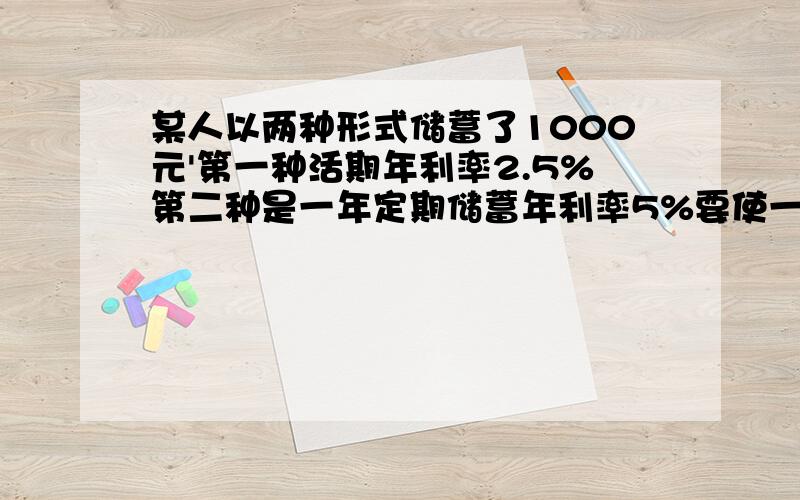 某人以两种形式储蓄了1000元'第一种活期年利率2.5%第二种是一年定期储蓄年利率5%要使一年后总利