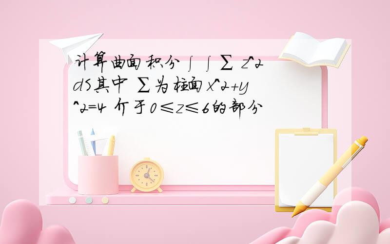 计算曲面积分∫∫∑ z^2 dS其中 ∑为柱面x^2+y^2=4 介于0≤z≤6的部分