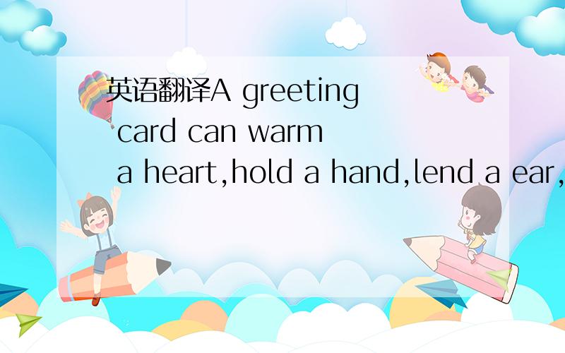 英语翻译A greeting card can warm a heart,hold a hand,lend a ear,