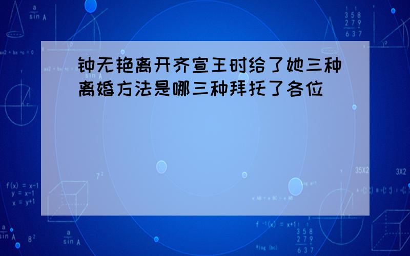 钟无艳离开齐宣王时给了她三种离婚方法是哪三种拜托了各位