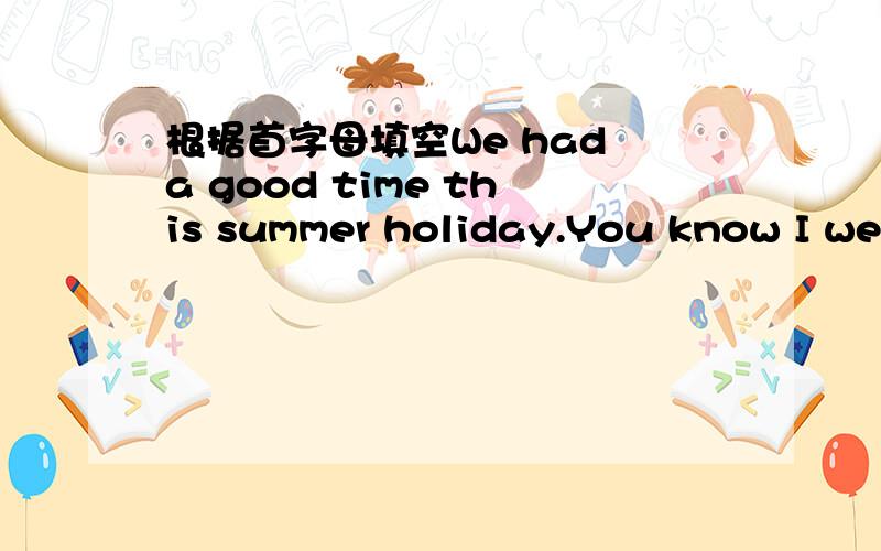 根据首字母填空We had a good time this summer holiday.You know I wen