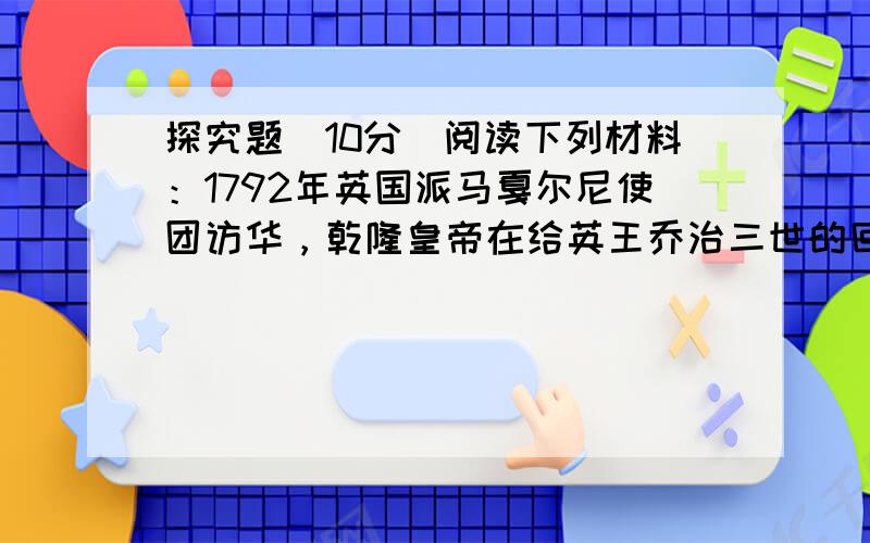 探究题（10分）阅读下列材料：1792年英国派马戛尔尼使团访华，乾隆皇帝在给英王乔治三世的回信中说：“天朝物产丰盈，无所